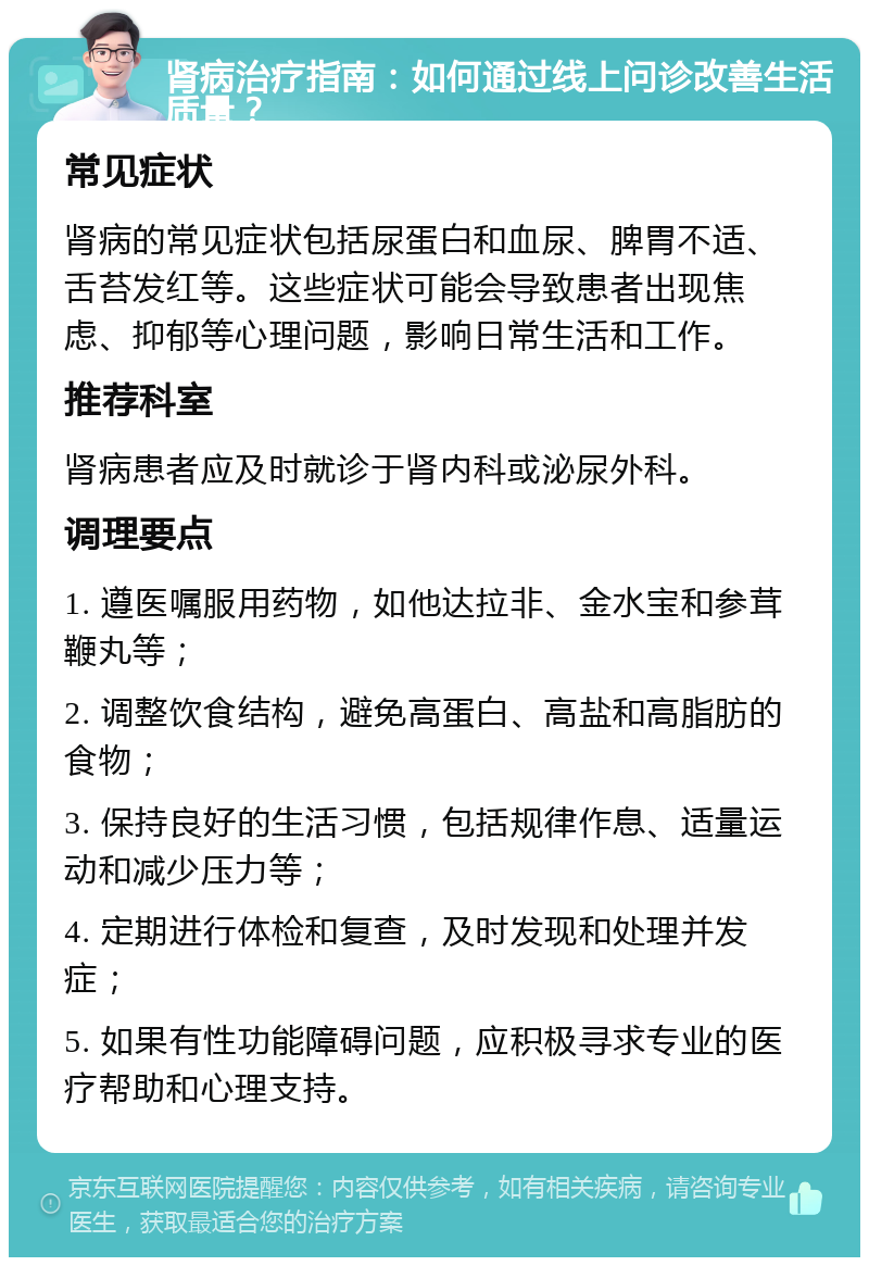 肾病治疗指南：如何通过线上问诊改善生活质量？ 常见症状 肾病的常见症状包括尿蛋白和血尿、脾胃不适、舌苔发红等。这些症状可能会导致患者出现焦虑、抑郁等心理问题，影响日常生活和工作。 推荐科室 肾病患者应及时就诊于肾内科或泌尿外科。 调理要点 1. 遵医嘱服用药物，如他达拉非、金水宝和参茸鞭丸等； 2. 调整饮食结构，避免高蛋白、高盐和高脂肪的食物； 3. 保持良好的生活习惯，包括规律作息、适量运动和减少压力等； 4. 定期进行体检和复查，及时发现和处理并发症； 5. 如果有性功能障碍问题，应积极寻求专业的医疗帮助和心理支持。