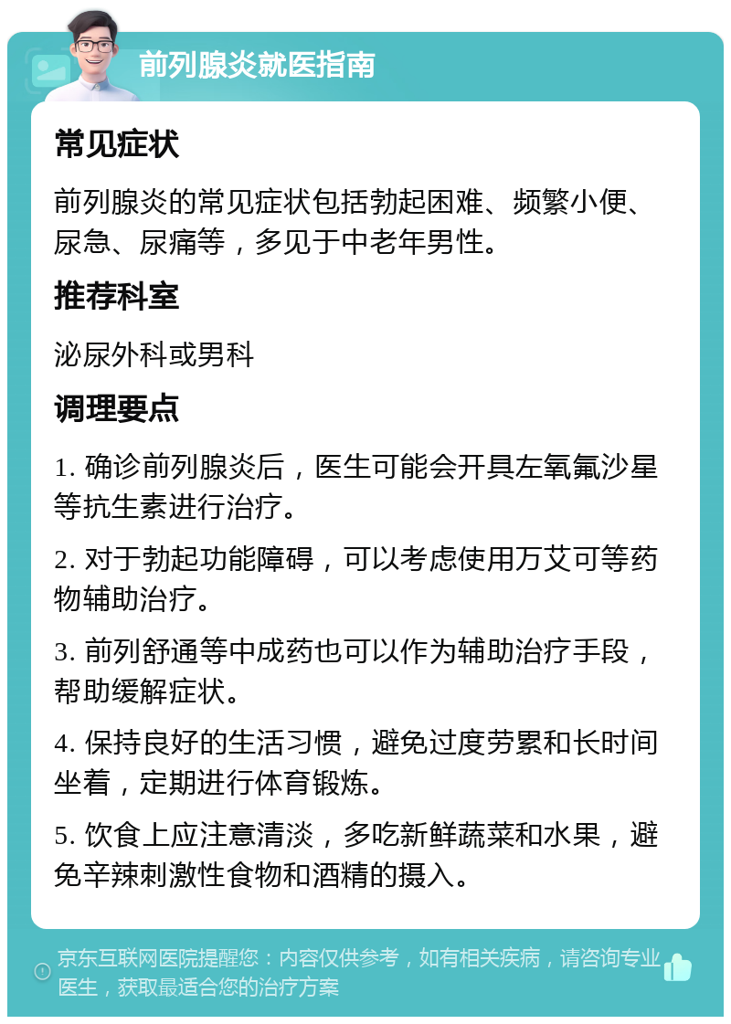 前列腺炎就医指南 常见症状 前列腺炎的常见症状包括勃起困难、频繁小便、尿急、尿痛等，多见于中老年男性。 推荐科室 泌尿外科或男科 调理要点 1. 确诊前列腺炎后，医生可能会开具左氧氟沙星等抗生素进行治疗。 2. 对于勃起功能障碍，可以考虑使用万艾可等药物辅助治疗。 3. 前列舒通等中成药也可以作为辅助治疗手段，帮助缓解症状。 4. 保持良好的生活习惯，避免过度劳累和长时间坐着，定期进行体育锻炼。 5. 饮食上应注意清淡，多吃新鲜蔬菜和水果，避免辛辣刺激性食物和酒精的摄入。