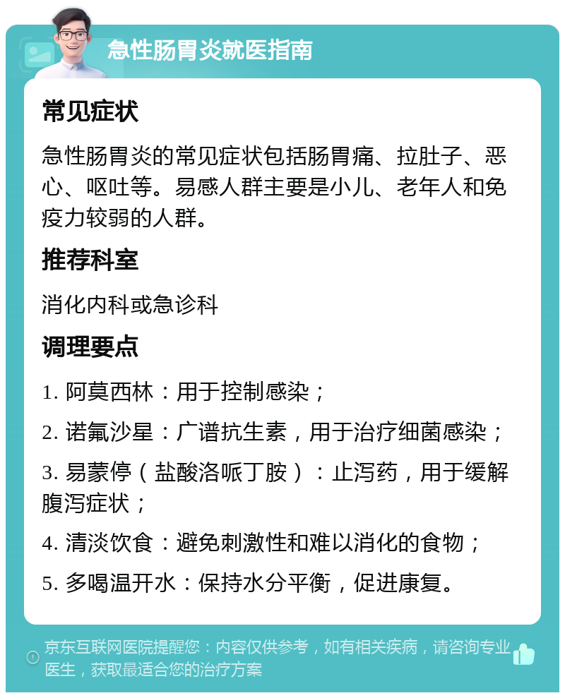 急性肠胃炎就医指南 常见症状 急性肠胃炎的常见症状包括肠胃痛、拉肚子、恶心、呕吐等。易感人群主要是小儿、老年人和免疫力较弱的人群。 推荐科室 消化内科或急诊科 调理要点 1. 阿莫西林：用于控制感染； 2. 诺氟沙星：广谱抗生素，用于治疗细菌感染； 3. 易蒙停（盐酸洛哌丁胺）：止泻药，用于缓解腹泻症状； 4. 清淡饮食：避免刺激性和难以消化的食物； 5. 多喝温开水：保持水分平衡，促进康复。