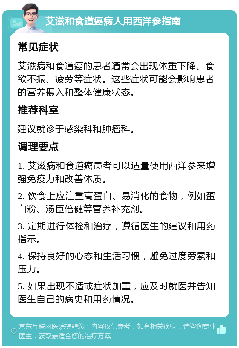 艾滋和食道癌病人用西洋参指南 常见症状 艾滋病和食道癌的患者通常会出现体重下降、食欲不振、疲劳等症状。这些症状可能会影响患者的营养摄入和整体健康状态。 推荐科室 建议就诊于感染科和肿瘤科。 调理要点 1. 艾滋病和食道癌患者可以适量使用西洋参来增强免疫力和改善体质。 2. 饮食上应注重高蛋白、易消化的食物，例如蛋白粉、汤臣倍健等营养补充剂。 3. 定期进行体检和治疗，遵循医生的建议和用药指示。 4. 保持良好的心态和生活习惯，避免过度劳累和压力。 5. 如果出现不适或症状加重，应及时就医并告知医生自己的病史和用药情况。