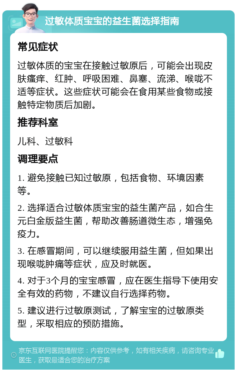 过敏体质宝宝的益生菌选择指南 常见症状 过敏体质的宝宝在接触过敏原后，可能会出现皮肤瘙痒、红肿、呼吸困难、鼻塞、流涕、喉咙不适等症状。这些症状可能会在食用某些食物或接触特定物质后加剧。 推荐科室 儿科、过敏科 调理要点 1. 避免接触已知过敏原，包括食物、环境因素等。 2. 选择适合过敏体质宝宝的益生菌产品，如合生元白金版益生菌，帮助改善肠道微生态，增强免疫力。 3. 在感冒期间，可以继续服用益生菌，但如果出现喉咙肿痛等症状，应及时就医。 4. 对于3个月的宝宝感冒，应在医生指导下使用安全有效的药物，不建议自行选择药物。 5. 建议进行过敏原测试，了解宝宝的过敏原类型，采取相应的预防措施。