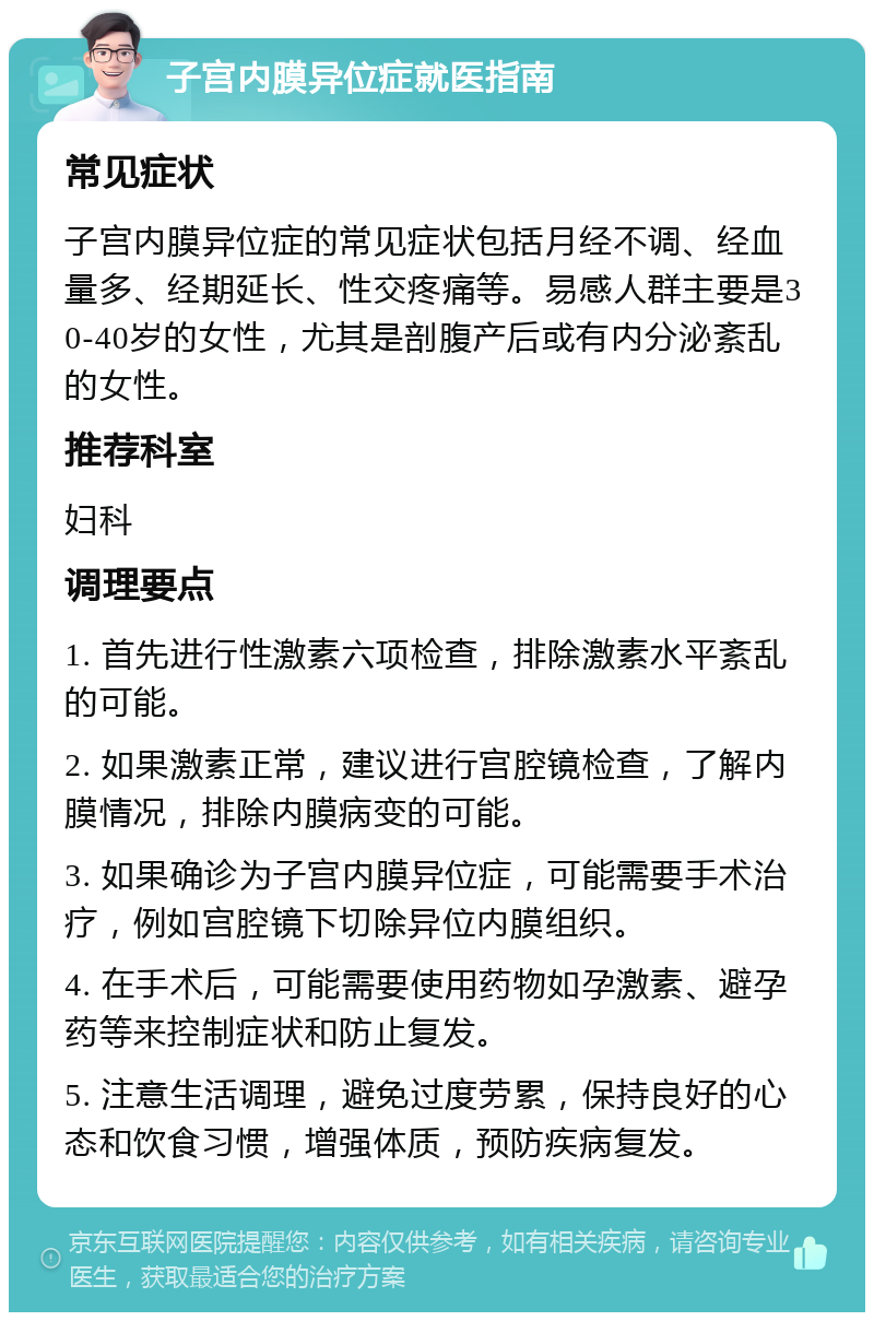 子宫内膜异位症就医指南 常见症状 子宫内膜异位症的常见症状包括月经不调、经血量多、经期延长、性交疼痛等。易感人群主要是30-40岁的女性，尤其是剖腹产后或有内分泌紊乱的女性。 推荐科室 妇科 调理要点 1. 首先进行性激素六项检查，排除激素水平紊乱的可能。 2. 如果激素正常，建议进行宫腔镜检查，了解内膜情况，排除内膜病变的可能。 3. 如果确诊为子宫内膜异位症，可能需要手术治疗，例如宫腔镜下切除异位内膜组织。 4. 在手术后，可能需要使用药物如孕激素、避孕药等来控制症状和防止复发。 5. 注意生活调理，避免过度劳累，保持良好的心态和饮食习惯，增强体质，预防疾病复发。