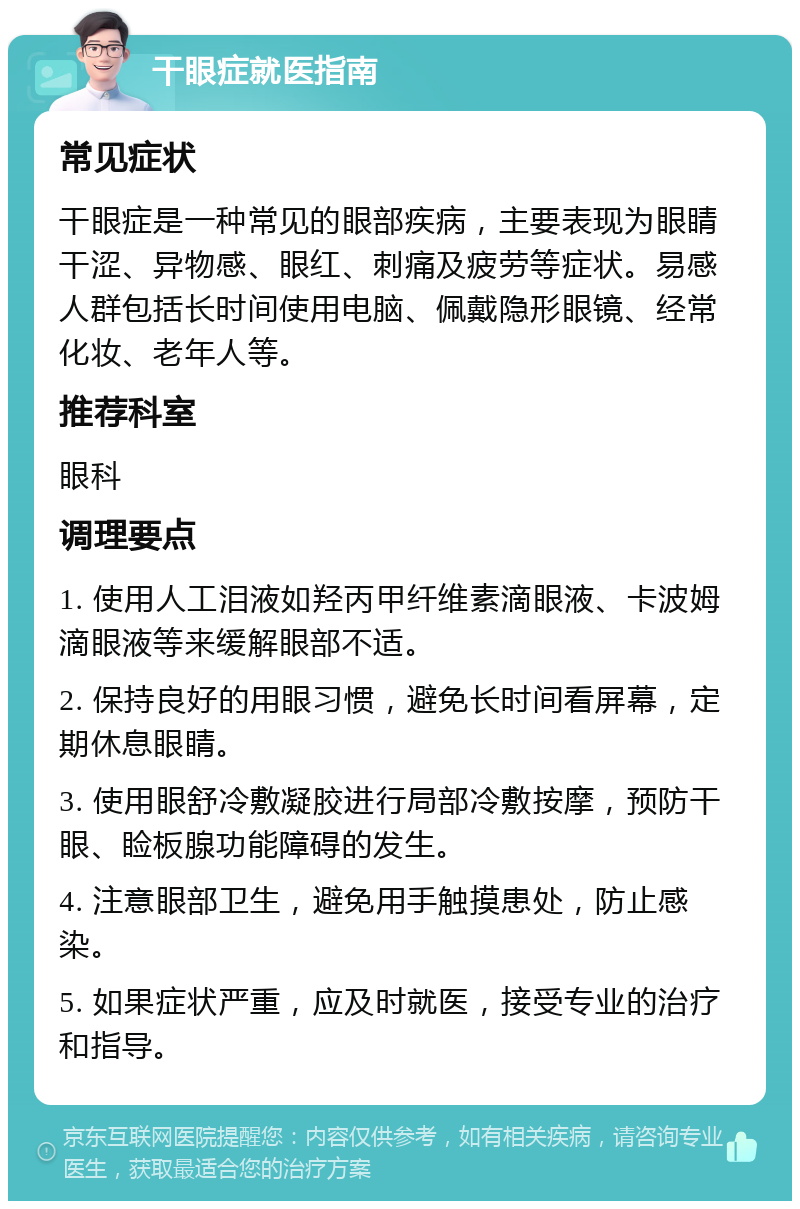 干眼症就医指南 常见症状 干眼症是一种常见的眼部疾病，主要表现为眼睛干涩、异物感、眼红、刺痛及疲劳等症状。易感人群包括长时间使用电脑、佩戴隐形眼镜、经常化妆、老年人等。 推荐科室 眼科 调理要点 1. 使用人工泪液如羟丙甲纤维素滴眼液、卡波姆滴眼液等来缓解眼部不适。 2. 保持良好的用眼习惯，避免长时间看屏幕，定期休息眼睛。 3. 使用眼舒冷敷凝胶进行局部冷敷按摩，预防干眼、睑板腺功能障碍的发生。 4. 注意眼部卫生，避免用手触摸患处，防止感染。 5. 如果症状严重，应及时就医，接受专业的治疗和指导。