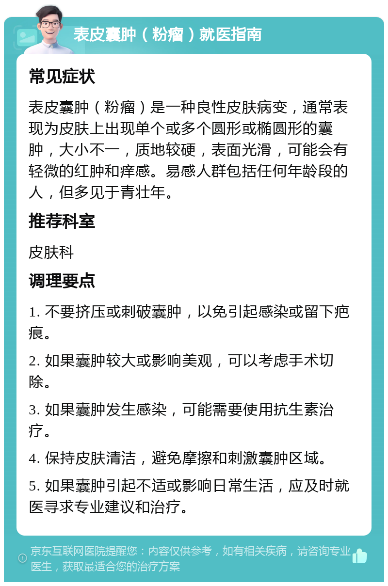 表皮囊肿（粉瘤）就医指南 常见症状 表皮囊肿（粉瘤）是一种良性皮肤病变，通常表现为皮肤上出现单个或多个圆形或椭圆形的囊肿，大小不一，质地较硬，表面光滑，可能会有轻微的红肿和痒感。易感人群包括任何年龄段的人，但多见于青壮年。 推荐科室 皮肤科 调理要点 1. 不要挤压或刺破囊肿，以免引起感染或留下疤痕。 2. 如果囊肿较大或影响美观，可以考虑手术切除。 3. 如果囊肿发生感染，可能需要使用抗生素治疗。 4. 保持皮肤清洁，避免摩擦和刺激囊肿区域。 5. 如果囊肿引起不适或影响日常生活，应及时就医寻求专业建议和治疗。