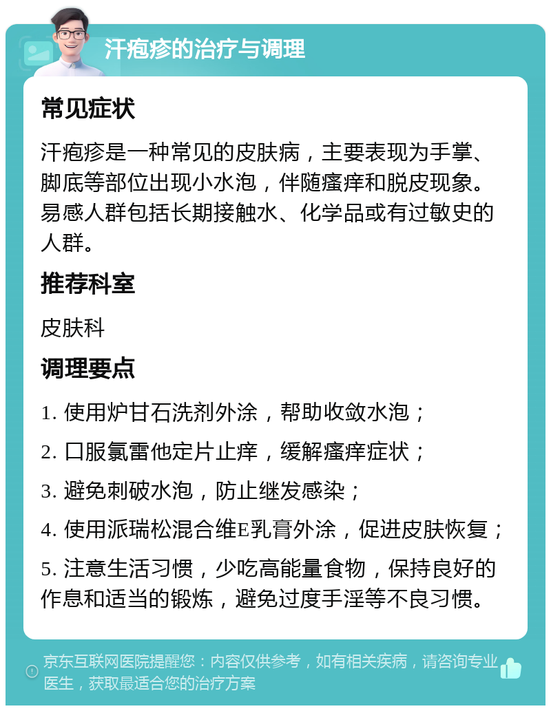 汗疱疹的治疗与调理 常见症状 汗疱疹是一种常见的皮肤病，主要表现为手掌、脚底等部位出现小水泡，伴随瘙痒和脱皮现象。易感人群包括长期接触水、化学品或有过敏史的人群。 推荐科室 皮肤科 调理要点 1. 使用炉甘石洗剂外涂，帮助收敛水泡； 2. 口服氯雷他定片止痒，缓解瘙痒症状； 3. 避免刺破水泡，防止继发感染； 4. 使用派瑞松混合维E乳膏外涂，促进皮肤恢复； 5. 注意生活习惯，少吃高能量食物，保持良好的作息和适当的锻炼，避免过度手淫等不良习惯。