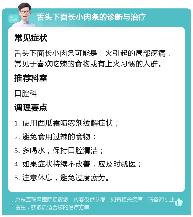 舌头下面长小肉条的诊断与治疗 常见症状 舌头下面长小肉条可能是上火引起的局部疼痛，常见于喜欢吃辣的食物或有上火习惯的人群。 推荐科室 口腔科 调理要点 1. 使用西瓜霜喷雾剂缓解症状； 2. 避免食用过辣的食物； 3. 多喝水，保持口腔清洁； 4. 如果症状持续不改善，应及时就医； 5. 注意休息，避免过度疲劳。