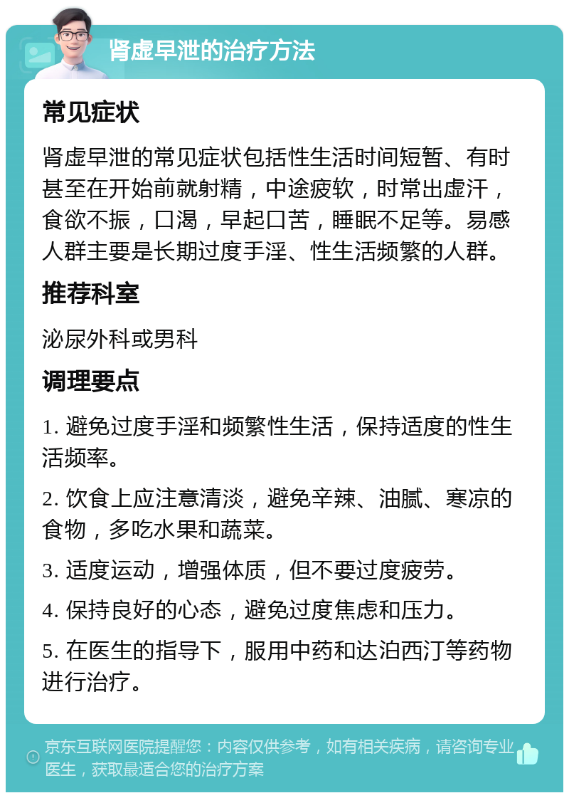 肾虚早泄的治疗方法 常见症状 肾虚早泄的常见症状包括性生活时间短暂、有时甚至在开始前就射精，中途疲软，时常出虚汗，食欲不振，口渴，早起口苦，睡眠不足等。易感人群主要是长期过度手淫、性生活频繁的人群。 推荐科室 泌尿外科或男科 调理要点 1. 避免过度手淫和频繁性生活，保持适度的性生活频率。 2. 饮食上应注意清淡，避免辛辣、油腻、寒凉的食物，多吃水果和蔬菜。 3. 适度运动，增强体质，但不要过度疲劳。 4. 保持良好的心态，避免过度焦虑和压力。 5. 在医生的指导下，服用中药和达泊西汀等药物进行治疗。