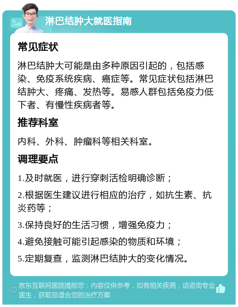 淋巴结肿大就医指南 常见症状 淋巴结肿大可能是由多种原因引起的，包括感染、免疫系统疾病、癌症等。常见症状包括淋巴结肿大、疼痛、发热等。易感人群包括免疫力低下者、有慢性疾病者等。 推荐科室 内科、外科、肿瘤科等相关科室。 调理要点 1.及时就医，进行穿刺活检明确诊断； 2.根据医生建议进行相应的治疗，如抗生素、抗炎药等； 3.保持良好的生活习惯，增强免疫力； 4.避免接触可能引起感染的物质和环境； 5.定期复查，监测淋巴结肿大的变化情况。