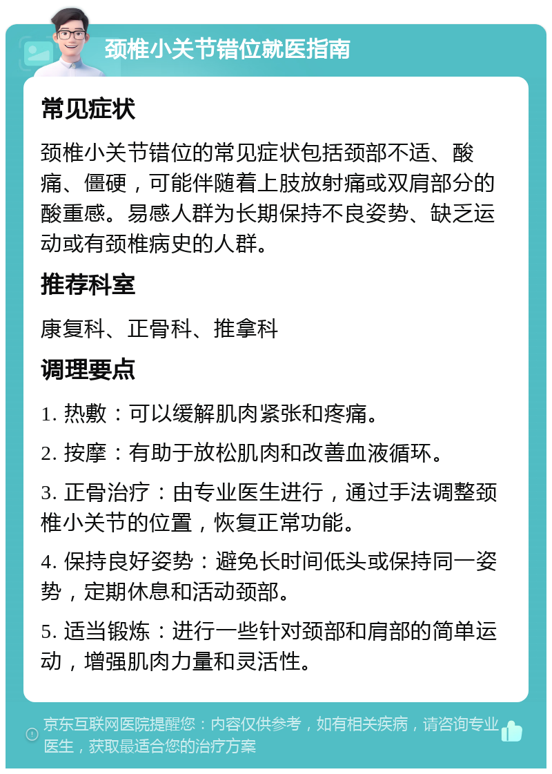 颈椎小关节错位就医指南 常见症状 颈椎小关节错位的常见症状包括颈部不适、酸痛、僵硬，可能伴随着上肢放射痛或双肩部分的酸重感。易感人群为长期保持不良姿势、缺乏运动或有颈椎病史的人群。 推荐科室 康复科、正骨科、推拿科 调理要点 1. 热敷：可以缓解肌肉紧张和疼痛。 2. 按摩：有助于放松肌肉和改善血液循环。 3. 正骨治疗：由专业医生进行，通过手法调整颈椎小关节的位置，恢复正常功能。 4. 保持良好姿势：避免长时间低头或保持同一姿势，定期休息和活动颈部。 5. 适当锻炼：进行一些针对颈部和肩部的简单运动，增强肌肉力量和灵活性。