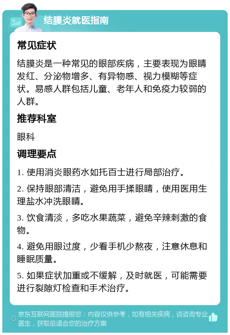 结膜炎就医指南 常见症状 结膜炎是一种常见的眼部疾病，主要表现为眼睛发红、分泌物增多、有异物感、视力模糊等症状。易感人群包括儿童、老年人和免疫力较弱的人群。 推荐科室 眼科 调理要点 1. 使用消炎眼药水如托百士进行局部治疗。 2. 保持眼部清洁，避免用手揉眼睛，使用医用生理盐水冲洗眼睛。 3. 饮食清淡，多吃水果蔬菜，避免辛辣刺激的食物。 4. 避免用眼过度，少看手机少熬夜，注意休息和睡眠质量。 5. 如果症状加重或不缓解，及时就医，可能需要进行裂隙灯检查和手术治疗。