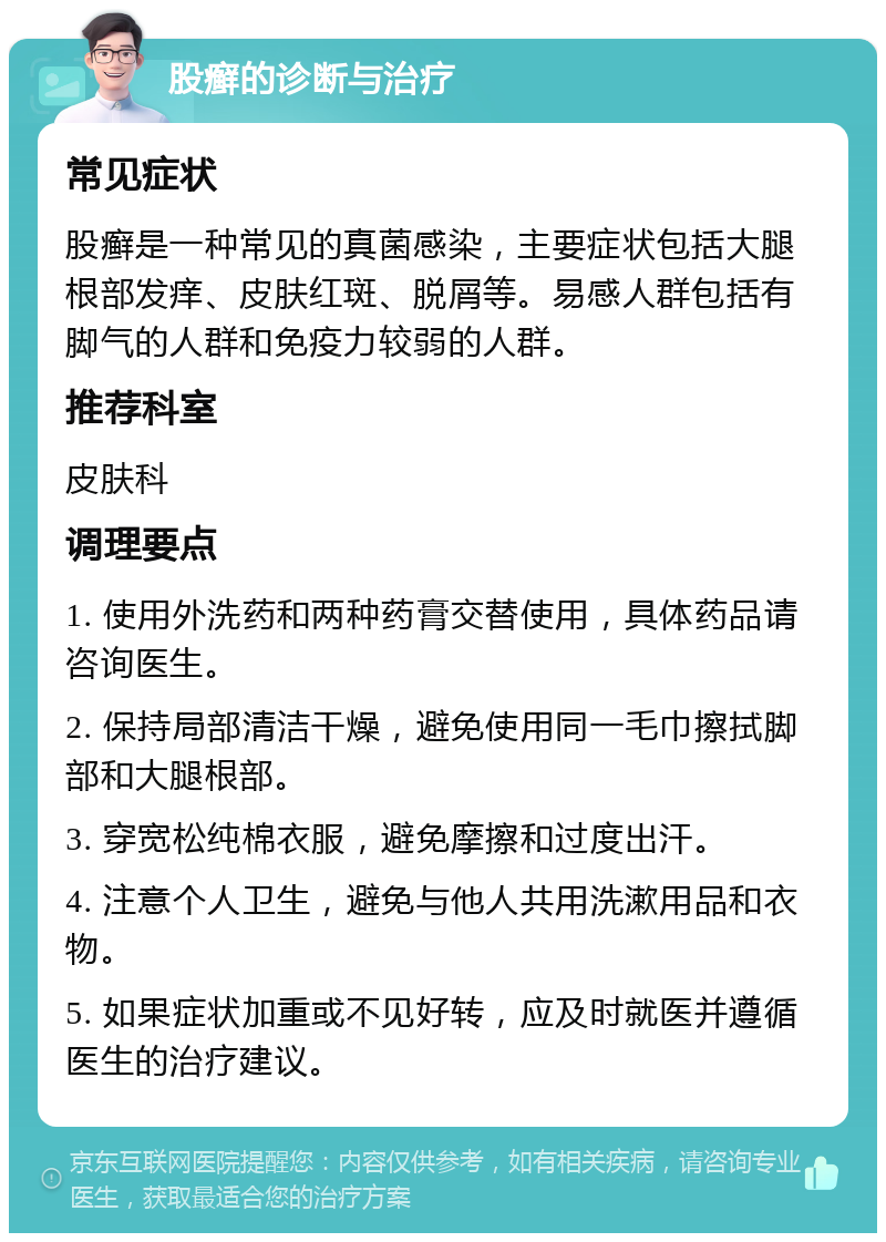 股癣的诊断与治疗 常见症状 股癣是一种常见的真菌感染，主要症状包括大腿根部发痒、皮肤红斑、脱屑等。易感人群包括有脚气的人群和免疫力较弱的人群。 推荐科室 皮肤科 调理要点 1. 使用外洗药和两种药膏交替使用，具体药品请咨询医生。 2. 保持局部清洁干燥，避免使用同一毛巾擦拭脚部和大腿根部。 3. 穿宽松纯棉衣服，避免摩擦和过度出汗。 4. 注意个人卫生，避免与他人共用洗漱用品和衣物。 5. 如果症状加重或不见好转，应及时就医并遵循医生的治疗建议。