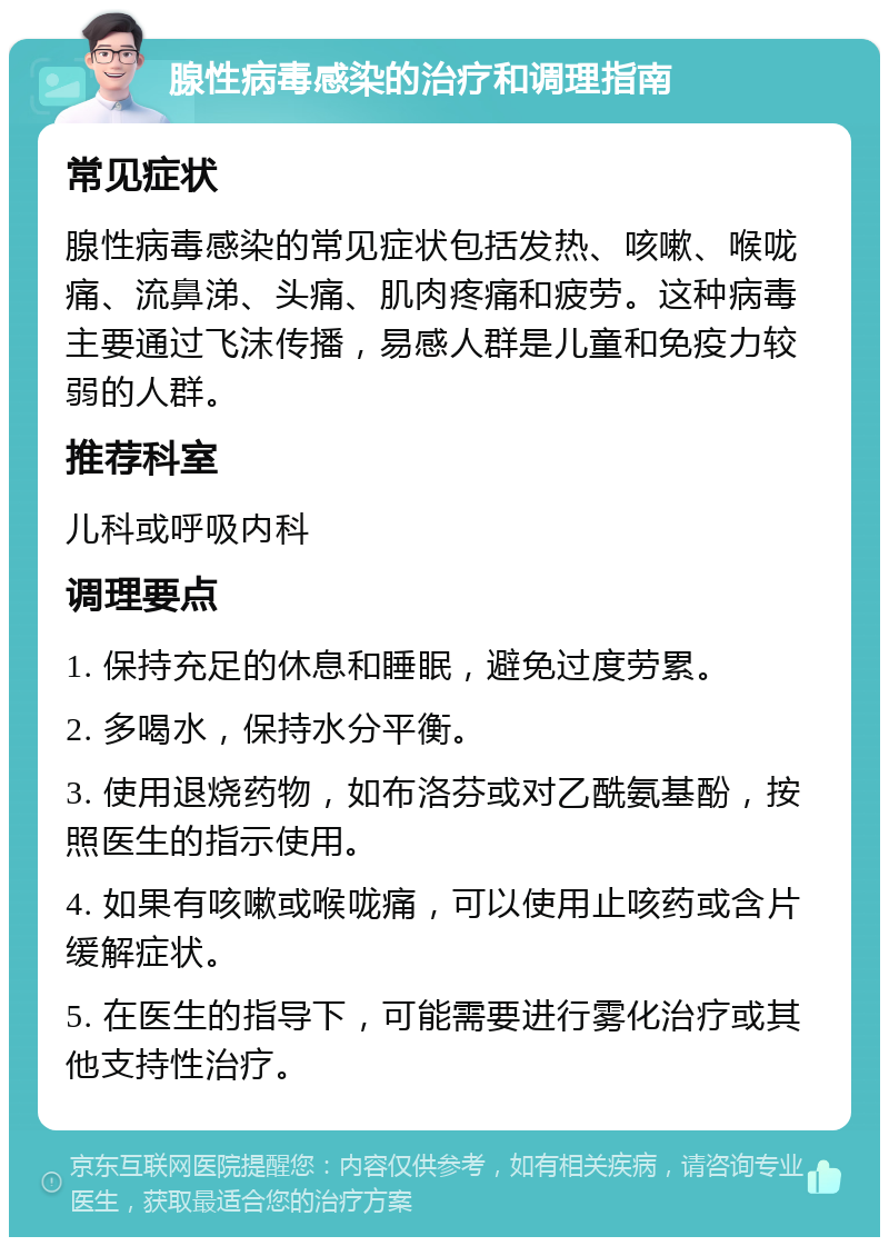 腺性病毒感染的治疗和调理指南 常见症状 腺性病毒感染的常见症状包括发热、咳嗽、喉咙痛、流鼻涕、头痛、肌肉疼痛和疲劳。这种病毒主要通过飞沫传播，易感人群是儿童和免疫力较弱的人群。 推荐科室 儿科或呼吸内科 调理要点 1. 保持充足的休息和睡眠，避免过度劳累。 2. 多喝水，保持水分平衡。 3. 使用退烧药物，如布洛芬或对乙酰氨基酚，按照医生的指示使用。 4. 如果有咳嗽或喉咙痛，可以使用止咳药或含片缓解症状。 5. 在医生的指导下，可能需要进行雾化治疗或其他支持性治疗。