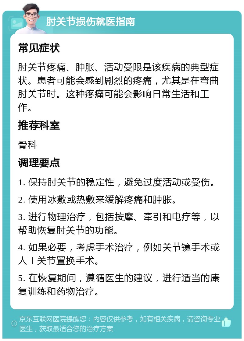 肘关节损伤就医指南 常见症状 肘关节疼痛、肿胀、活动受限是该疾病的典型症状。患者可能会感到剧烈的疼痛，尤其是在弯曲肘关节时。这种疼痛可能会影响日常生活和工作。 推荐科室 骨科 调理要点 1. 保持肘关节的稳定性，避免过度活动或受伤。 2. 使用冰敷或热敷来缓解疼痛和肿胀。 3. 进行物理治疗，包括按摩、牵引和电疗等，以帮助恢复肘关节的功能。 4. 如果必要，考虑手术治疗，例如关节镜手术或人工关节置换手术。 5. 在恢复期间，遵循医生的建议，进行适当的康复训练和药物治疗。