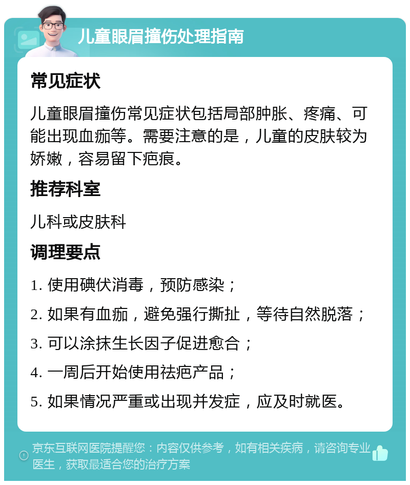 儿童眼眉撞伤处理指南 常见症状 儿童眼眉撞伤常见症状包括局部肿胀、疼痛、可能出现血痂等。需要注意的是，儿童的皮肤较为娇嫩，容易留下疤痕。 推荐科室 儿科或皮肤科 调理要点 1. 使用碘伏消毒，预防感染； 2. 如果有血痂，避免强行撕扯，等待自然脱落； 3. 可以涂抹生长因子促进愈合； 4. 一周后开始使用祛疤产品； 5. 如果情况严重或出现并发症，应及时就医。