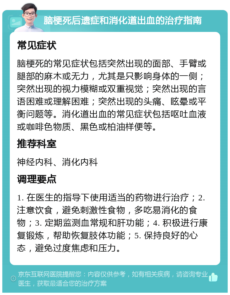 脑梗死后遗症和消化道出血的治疗指南 常见症状 脑梗死的常见症状包括突然出现的面部、手臂或腿部的麻木或无力，尤其是只影响身体的一侧；突然出现的视力模糊或双重视觉；突然出现的言语困难或理解困难；突然出现的头痛、眩晕或平衡问题等。消化道出血的常见症状包括呕吐血液或咖啡色物质、黑色或柏油样便等。 推荐科室 神经内科、消化内科 调理要点 1. 在医生的指导下使用适当的药物进行治疗；2. 注意饮食，避免刺激性食物，多吃易消化的食物；3. 定期监测血常规和肝功能；4. 积极进行康复锻炼，帮助恢复肢体功能；5. 保持良好的心态，避免过度焦虑和压力。