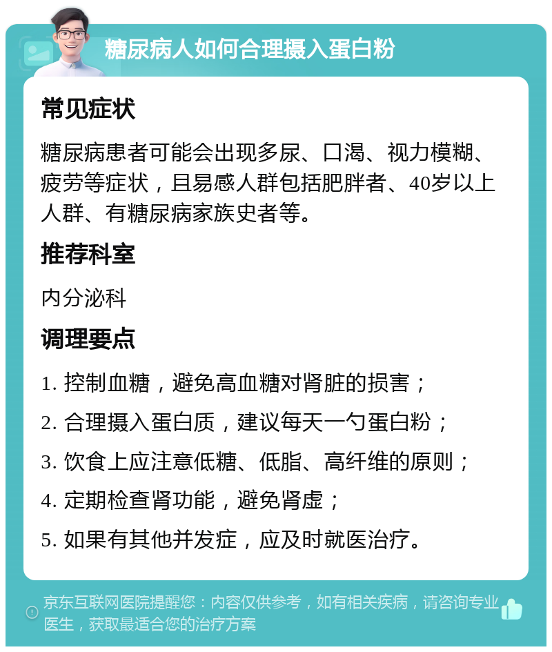 糖尿病人如何合理摄入蛋白粉 常见症状 糖尿病患者可能会出现多尿、口渴、视力模糊、疲劳等症状，且易感人群包括肥胖者、40岁以上人群、有糖尿病家族史者等。 推荐科室 内分泌科 调理要点 1. 控制血糖，避免高血糖对肾脏的损害； 2. 合理摄入蛋白质，建议每天一勺蛋白粉； 3. 饮食上应注意低糖、低脂、高纤维的原则； 4. 定期检查肾功能，避免肾虚； 5. 如果有其他并发症，应及时就医治疗。