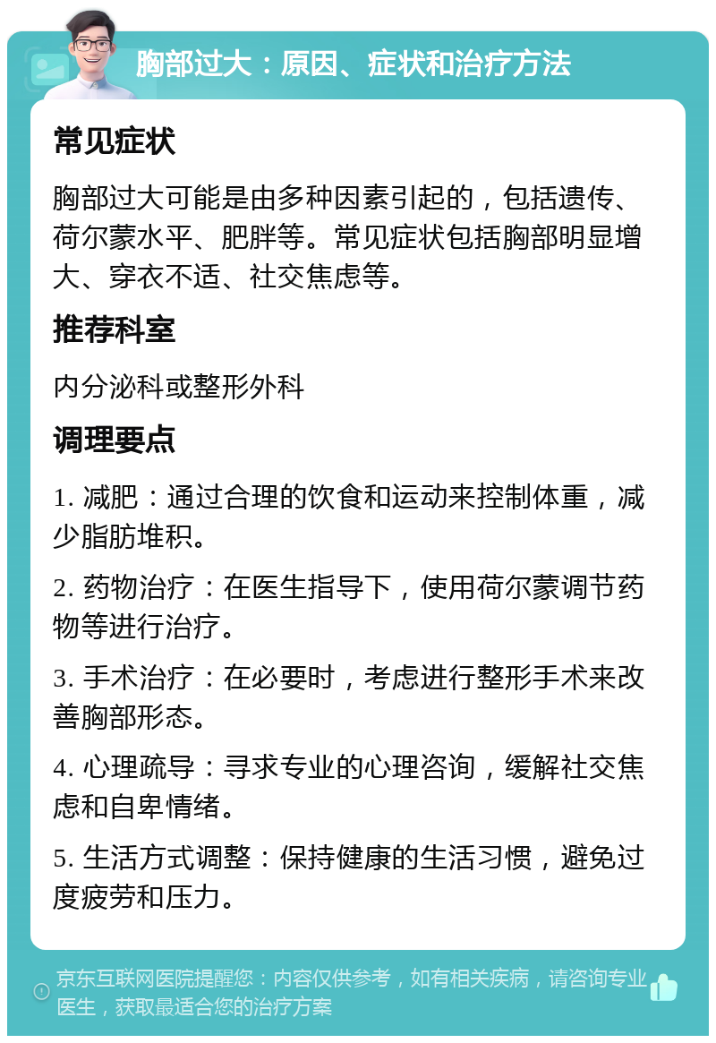 胸部过大：原因、症状和治疗方法 常见症状 胸部过大可能是由多种因素引起的，包括遗传、荷尔蒙水平、肥胖等。常见症状包括胸部明显增大、穿衣不适、社交焦虑等。 推荐科室 内分泌科或整形外科 调理要点 1. 减肥：通过合理的饮食和运动来控制体重，减少脂肪堆积。 2. 药物治疗：在医生指导下，使用荷尔蒙调节药物等进行治疗。 3. 手术治疗：在必要时，考虑进行整形手术来改善胸部形态。 4. 心理疏导：寻求专业的心理咨询，缓解社交焦虑和自卑情绪。 5. 生活方式调整：保持健康的生活习惯，避免过度疲劳和压力。