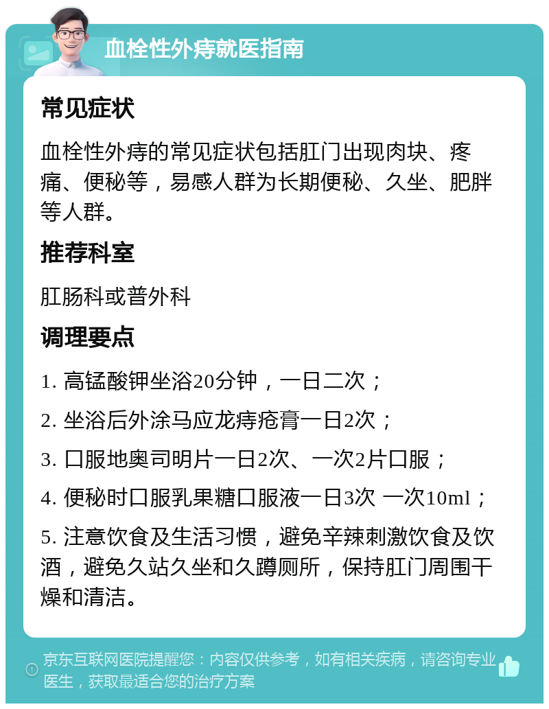 血栓性外痔就医指南 常见症状 血栓性外痔的常见症状包括肛门出现肉块、疼痛、便秘等，易感人群为长期便秘、久坐、肥胖等人群。 推荐科室 肛肠科或普外科 调理要点 1. 高锰酸钾坐浴20分钟，一日二次； 2. 坐浴后外涂马应龙痔疮膏一日2次； 3. 口服地奥司明片一日2次、一次2片口服； 4. 便秘时口服乳果糖口服液一日3次 一次10ml； 5. 注意饮食及生活习惯，避免辛辣刺激饮食及饮酒，避免久站久坐和久蹲厕所，保持肛门周围干燥和清洁。