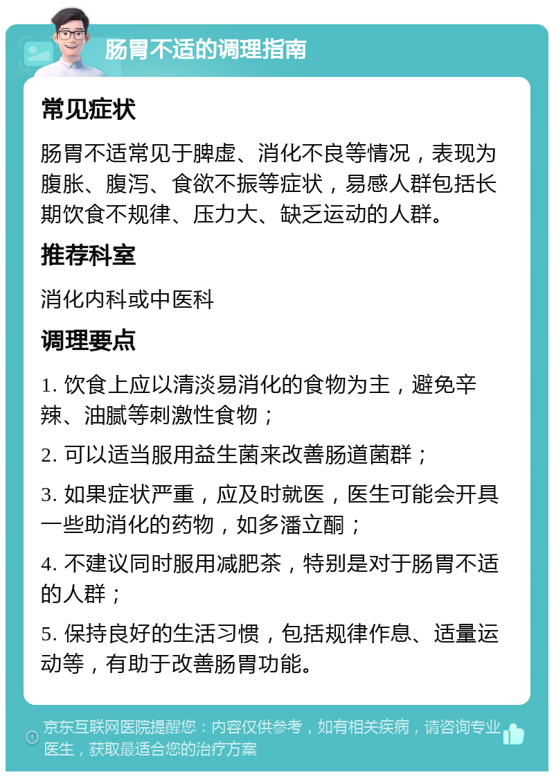 肠胃不适的调理指南 常见症状 肠胃不适常见于脾虚、消化不良等情况，表现为腹胀、腹泻、食欲不振等症状，易感人群包括长期饮食不规律、压力大、缺乏运动的人群。 推荐科室 消化内科或中医科 调理要点 1. 饮食上应以清淡易消化的食物为主，避免辛辣、油腻等刺激性食物； 2. 可以适当服用益生菌来改善肠道菌群； 3. 如果症状严重，应及时就医，医生可能会开具一些助消化的药物，如多潘立酮； 4. 不建议同时服用减肥茶，特别是对于肠胃不适的人群； 5. 保持良好的生活习惯，包括规律作息、适量运动等，有助于改善肠胃功能。