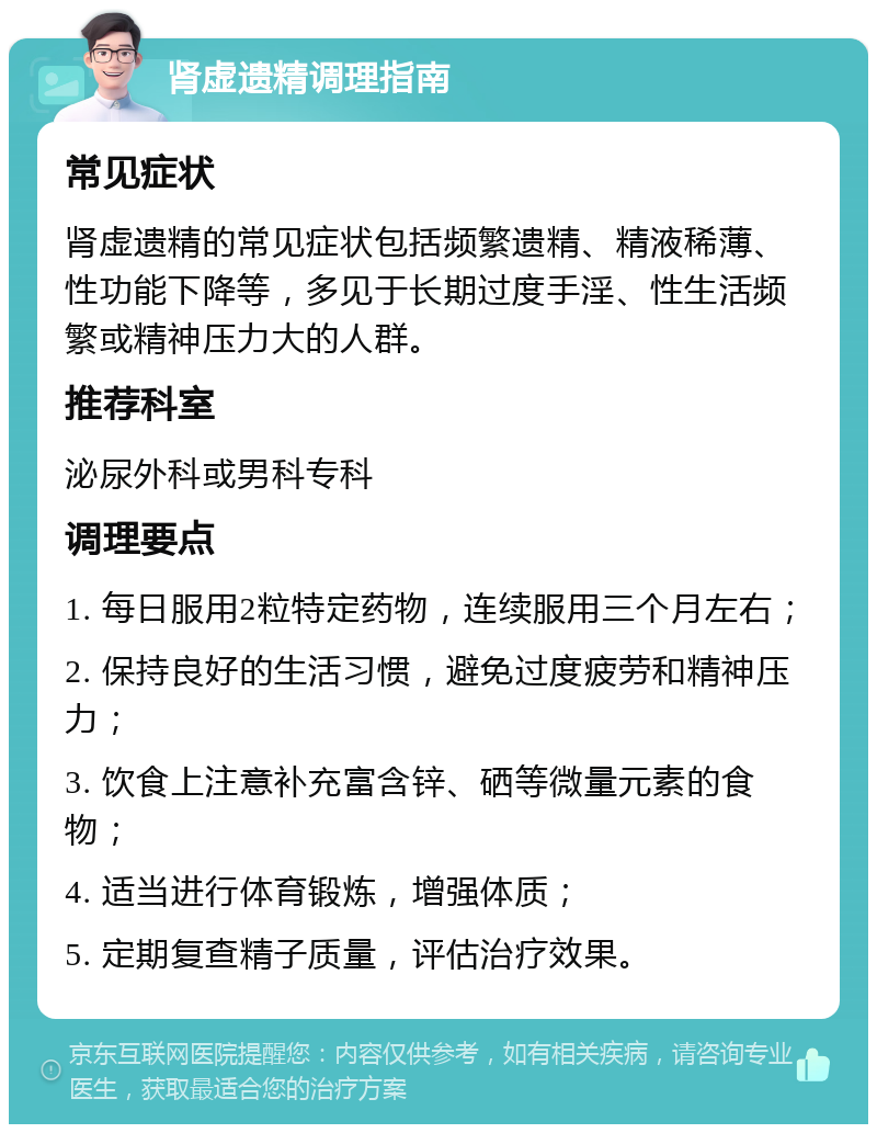 肾虚遗精调理指南 常见症状 肾虚遗精的常见症状包括频繁遗精、精液稀薄、性功能下降等，多见于长期过度手淫、性生活频繁或精神压力大的人群。 推荐科室 泌尿外科或男科专科 调理要点 1. 每日服用2粒特定药物，连续服用三个月左右； 2. 保持良好的生活习惯，避免过度疲劳和精神压力； 3. 饮食上注意补充富含锌、硒等微量元素的食物； 4. 适当进行体育锻炼，增强体质； 5. 定期复查精子质量，评估治疗效果。