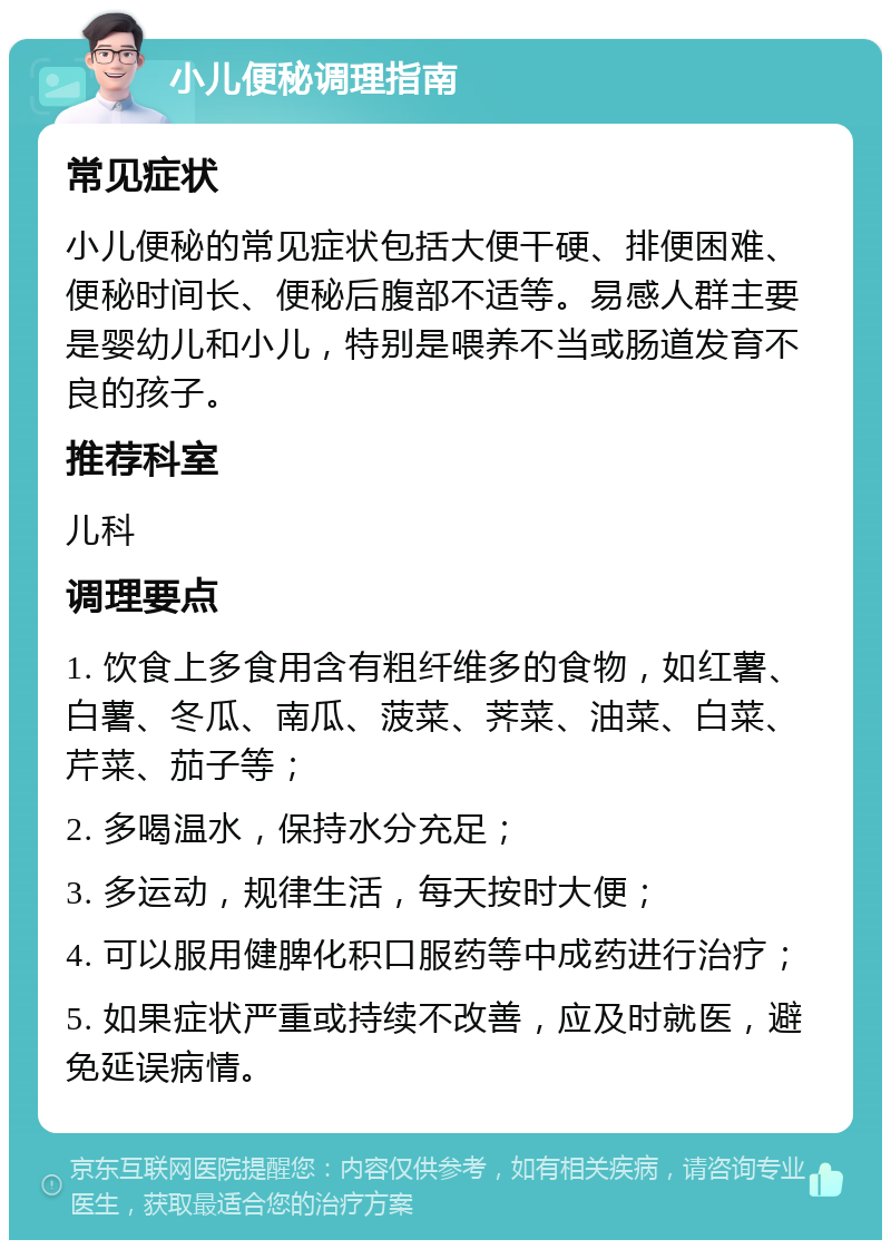 小儿便秘调理指南 常见症状 小儿便秘的常见症状包括大便干硬、排便困难、便秘时间长、便秘后腹部不适等。易感人群主要是婴幼儿和小儿，特别是喂养不当或肠道发育不良的孩子。 推荐科室 儿科 调理要点 1. 饮食上多食用含有粗纤维多的食物，如红薯、白薯、冬瓜、南瓜、菠菜、荠菜、油菜、白菜、芹菜、茄子等； 2. 多喝温水，保持水分充足； 3. 多运动，规律生活，每天按时大便； 4. 可以服用健脾化积口服药等中成药进行治疗； 5. 如果症状严重或持续不改善，应及时就医，避免延误病情。