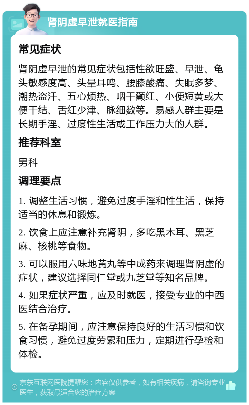 肾阴虚早泄就医指南 常见症状 肾阴虚早泄的常见症状包括性欲旺盛、早泄、龟头敏感度高、头晕耳鸣、腰膝酸痛、失眠多梦、潮热盗汗、五心烦热、咽干颧红、小便短黄或大便干结、舌红少津、脉细数等。易感人群主要是长期手淫、过度性生活或工作压力大的人群。 推荐科室 男科 调理要点 1. 调整生活习惯，避免过度手淫和性生活，保持适当的休息和锻炼。 2. 饮食上应注意补充肾阴，多吃黑木耳、黑芝麻、核桃等食物。 3. 可以服用六味地黄丸等中成药来调理肾阴虚的症状，建议选择同仁堂或九芝堂等知名品牌。 4. 如果症状严重，应及时就医，接受专业的中西医结合治疗。 5. 在备孕期间，应注意保持良好的生活习惯和饮食习惯，避免过度劳累和压力，定期进行孕检和体检。