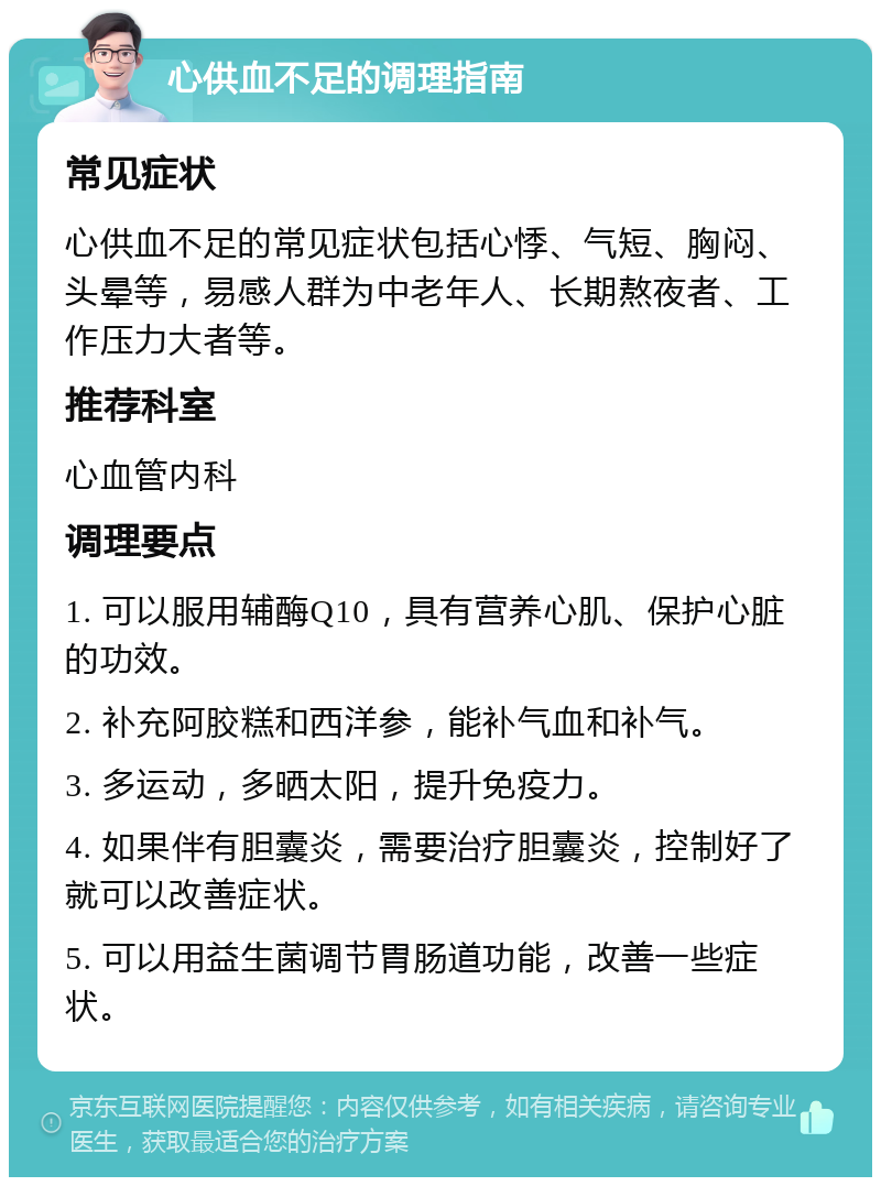 心供血不足的调理指南 常见症状 心供血不足的常见症状包括心悸、气短、胸闷、头晕等，易感人群为中老年人、长期熬夜者、工作压力大者等。 推荐科室 心血管内科 调理要点 1. 可以服用辅酶Q10，具有营养心肌、保护心脏的功效。 2. 补充阿胶糕和西洋参，能补气血和补气。 3. 多运动，多晒太阳，提升免疫力。 4. 如果伴有胆囊炎，需要治疗胆囊炎，控制好了就可以改善症状。 5. 可以用益生菌调节胃肠道功能，改善一些症状。