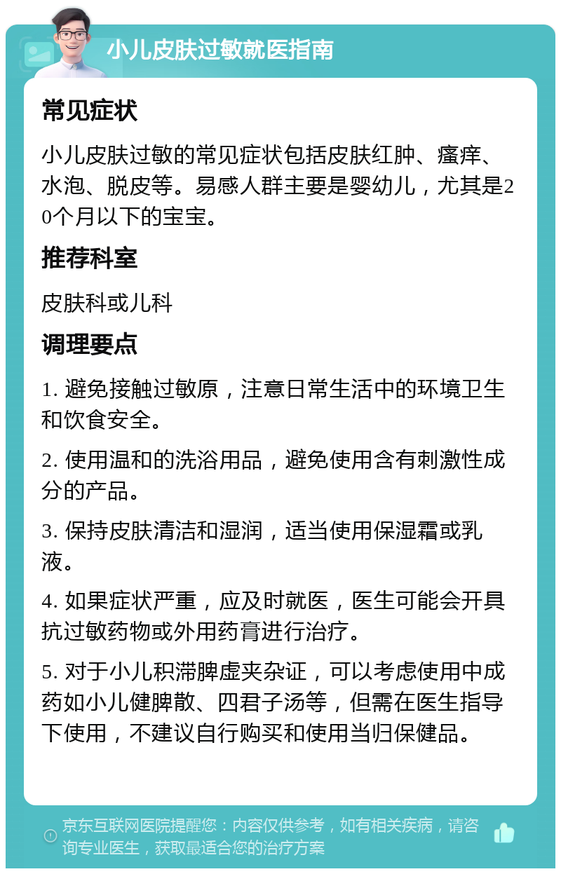 小儿皮肤过敏就医指南 常见症状 小儿皮肤过敏的常见症状包括皮肤红肿、瘙痒、水泡、脱皮等。易感人群主要是婴幼儿，尤其是20个月以下的宝宝。 推荐科室 皮肤科或儿科 调理要点 1. 避免接触过敏原，注意日常生活中的环境卫生和饮食安全。 2. 使用温和的洗浴用品，避免使用含有刺激性成分的产品。 3. 保持皮肤清洁和湿润，适当使用保湿霜或乳液。 4. 如果症状严重，应及时就医，医生可能会开具抗过敏药物或外用药膏进行治疗。 5. 对于小儿积滞脾虚夹杂证，可以考虑使用中成药如小儿健脾散、四君子汤等，但需在医生指导下使用，不建议自行购买和使用当归保健品。