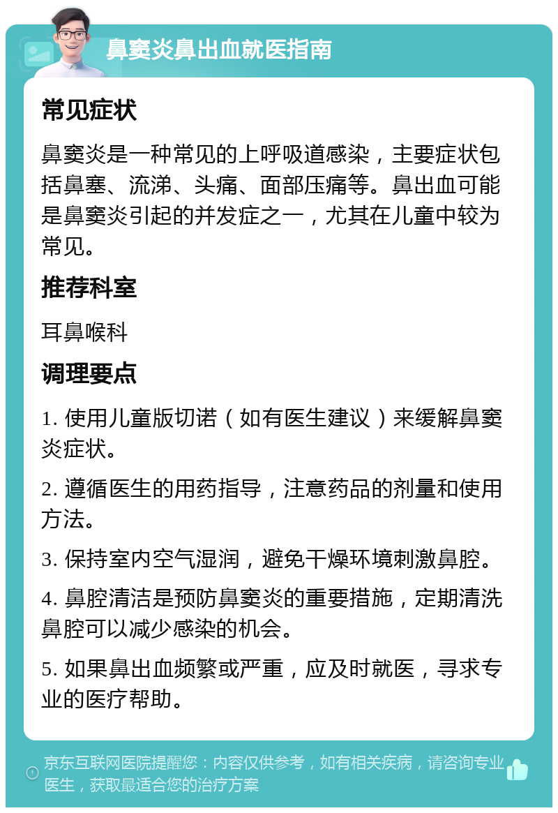 鼻窦炎鼻出血就医指南 常见症状 鼻窦炎是一种常见的上呼吸道感染，主要症状包括鼻塞、流涕、头痛、面部压痛等。鼻出血可能是鼻窦炎引起的并发症之一，尤其在儿童中较为常见。 推荐科室 耳鼻喉科 调理要点 1. 使用儿童版切诺（如有医生建议）来缓解鼻窦炎症状。 2. 遵循医生的用药指导，注意药品的剂量和使用方法。 3. 保持室内空气湿润，避免干燥环境刺激鼻腔。 4. 鼻腔清洁是预防鼻窦炎的重要措施，定期清洗鼻腔可以减少感染的机会。 5. 如果鼻出血频繁或严重，应及时就医，寻求专业的医疗帮助。