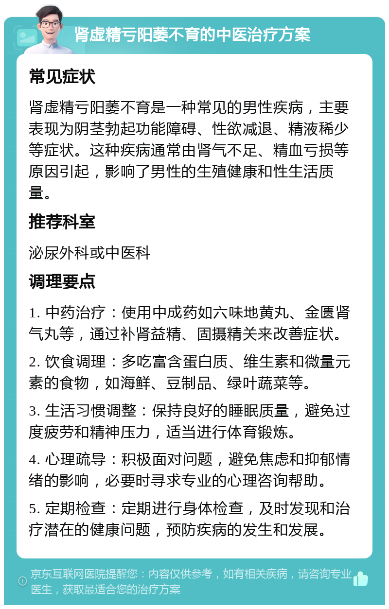 肾虚精亏阳萎不育的中医治疗方案 常见症状 肾虚精亏阳萎不育是一种常见的男性疾病，主要表现为阴茎勃起功能障碍、性欲减退、精液稀少等症状。这种疾病通常由肾气不足、精血亏损等原因引起，影响了男性的生殖健康和性生活质量。 推荐科室 泌尿外科或中医科 调理要点 1. 中药治疗：使用中成药如六味地黄丸、金匮肾气丸等，通过补肾益精、固摄精关来改善症状。 2. 饮食调理：多吃富含蛋白质、维生素和微量元素的食物，如海鲜、豆制品、绿叶蔬菜等。 3. 生活习惯调整：保持良好的睡眠质量，避免过度疲劳和精神压力，适当进行体育锻炼。 4. 心理疏导：积极面对问题，避免焦虑和抑郁情绪的影响，必要时寻求专业的心理咨询帮助。 5. 定期检查：定期进行身体检查，及时发现和治疗潜在的健康问题，预防疾病的发生和发展。