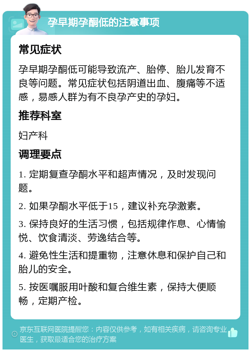 孕早期孕酮低的注意事项 常见症状 孕早期孕酮低可能导致流产、胎停、胎儿发育不良等问题。常见症状包括阴道出血、腹痛等不适感，易感人群为有不良孕产史的孕妇。 推荐科室 妇产科 调理要点 1. 定期复查孕酮水平和超声情况，及时发现问题。 2. 如果孕酮水平低于15，建议补充孕激素。 3. 保持良好的生活习惯，包括规律作息、心情愉悦、饮食清淡、劳逸结合等。 4. 避免性生活和提重物，注意休息和保护自己和胎儿的安全。 5. 按医嘱服用叶酸和复合维生素，保持大便顺畅，定期产检。