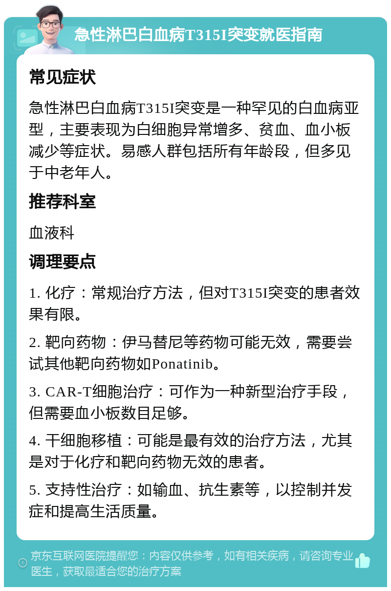 急性淋巴白血病T315I突变就医指南 常见症状 急性淋巴白血病T315I突变是一种罕见的白血病亚型，主要表现为白细胞异常增多、贫血、血小板减少等症状。易感人群包括所有年龄段，但多见于中老年人。 推荐科室 血液科 调理要点 1. 化疗：常规治疗方法，但对T315I突变的患者效果有限。 2. 靶向药物：伊马替尼等药物可能无效，需要尝试其他靶向药物如Ponatinib。 3. CAR-T细胞治疗：可作为一种新型治疗手段，但需要血小板数目足够。 4. 干细胞移植：可能是最有效的治疗方法，尤其是对于化疗和靶向药物无效的患者。 5. 支持性治疗：如输血、抗生素等，以控制并发症和提高生活质量。