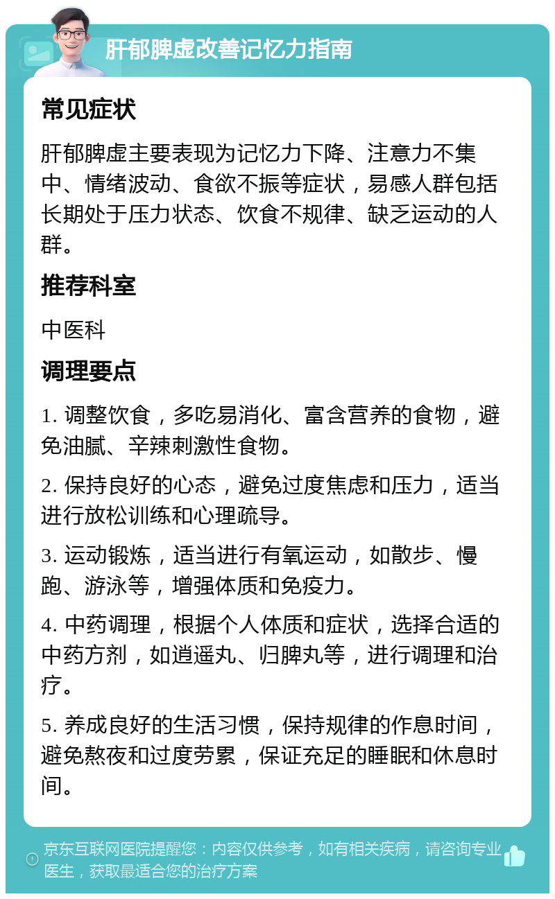 肝郁脾虚改善记忆力指南 常见症状 肝郁脾虚主要表现为记忆力下降、注意力不集中、情绪波动、食欲不振等症状，易感人群包括长期处于压力状态、饮食不规律、缺乏运动的人群。 推荐科室 中医科 调理要点 1. 调整饮食，多吃易消化、富含营养的食物，避免油腻、辛辣刺激性食物。 2. 保持良好的心态，避免过度焦虑和压力，适当进行放松训练和心理疏导。 3. 运动锻炼，适当进行有氧运动，如散步、慢跑、游泳等，增强体质和免疫力。 4. 中药调理，根据个人体质和症状，选择合适的中药方剂，如逍遥丸、归脾丸等，进行调理和治疗。 5. 养成良好的生活习惯，保持规律的作息时间，避免熬夜和过度劳累，保证充足的睡眠和休息时间。