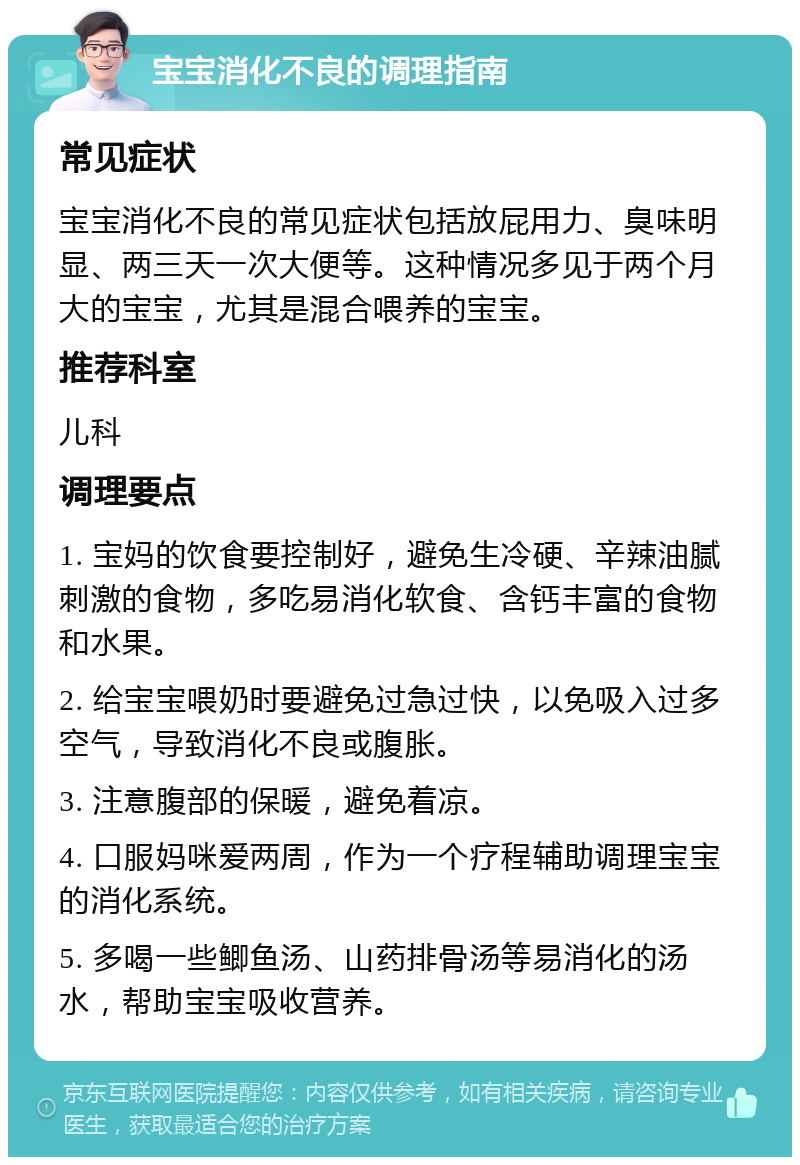 宝宝消化不良的调理指南 常见症状 宝宝消化不良的常见症状包括放屁用力、臭味明显、两三天一次大便等。这种情况多见于两个月大的宝宝，尤其是混合喂养的宝宝。 推荐科室 儿科 调理要点 1. 宝妈的饮食要控制好，避免生冷硬、辛辣油腻刺激的食物，多吃易消化软食、含钙丰富的食物和水果。 2. 给宝宝喂奶时要避免过急过快，以免吸入过多空气，导致消化不良或腹胀。 3. 注意腹部的保暖，避免着凉。 4. 口服妈咪爱两周，作为一个疗程辅助调理宝宝的消化系统。 5. 多喝一些鲫鱼汤、山药排骨汤等易消化的汤水，帮助宝宝吸收营养。