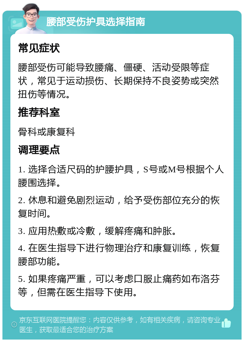 腰部受伤护具选择指南 常见症状 腰部受伤可能导致腰痛、僵硬、活动受限等症状，常见于运动损伤、长期保持不良姿势或突然扭伤等情况。 推荐科室 骨科或康复科 调理要点 1. 选择合适尺码的护腰护具，S号或M号根据个人腰围选择。 2. 休息和避免剧烈运动，给予受伤部位充分的恢复时间。 3. 应用热敷或冷敷，缓解疼痛和肿胀。 4. 在医生指导下进行物理治疗和康复训练，恢复腰部功能。 5. 如果疼痛严重，可以考虑口服止痛药如布洛芬等，但需在医生指导下使用。