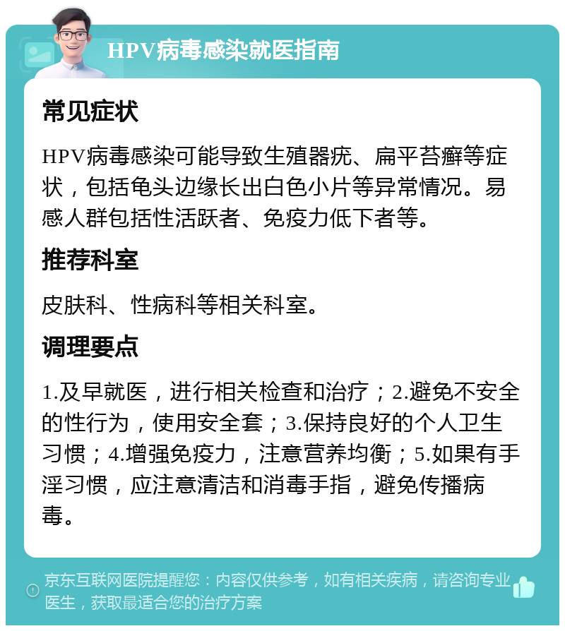 HPV病毒感染就医指南 常见症状 HPV病毒感染可能导致生殖器疣、扁平苔癣等症状，包括龟头边缘长出白色小片等异常情况。易感人群包括性活跃者、免疫力低下者等。 推荐科室 皮肤科、性病科等相关科室。 调理要点 1.及早就医，进行相关检查和治疗；2.避免不安全的性行为，使用安全套；3.保持良好的个人卫生习惯；4.增强免疫力，注意营养均衡；5.如果有手淫习惯，应注意清洁和消毒手指，避免传播病毒。