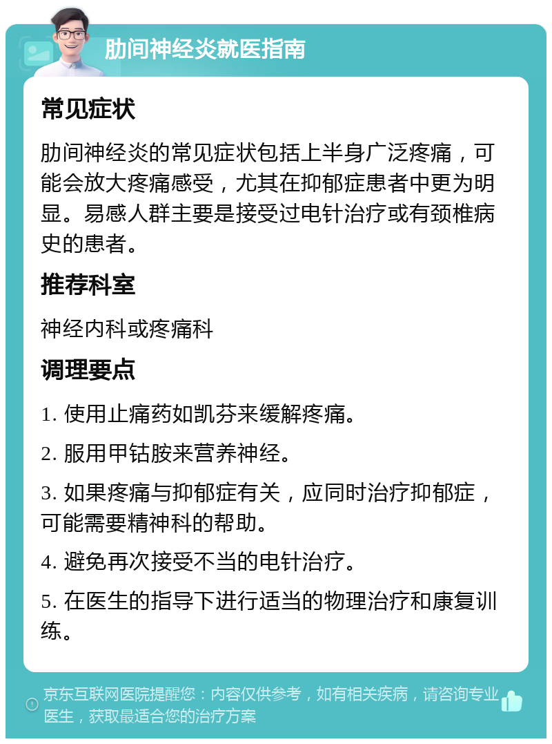 肋间神经炎就医指南 常见症状 肋间神经炎的常见症状包括上半身广泛疼痛，可能会放大疼痛感受，尤其在抑郁症患者中更为明显。易感人群主要是接受过电针治疗或有颈椎病史的患者。 推荐科室 神经内科或疼痛科 调理要点 1. 使用止痛药如凯芬来缓解疼痛。 2. 服用甲钴胺来营养神经。 3. 如果疼痛与抑郁症有关，应同时治疗抑郁症，可能需要精神科的帮助。 4. 避免再次接受不当的电针治疗。 5. 在医生的指导下进行适当的物理治疗和康复训练。