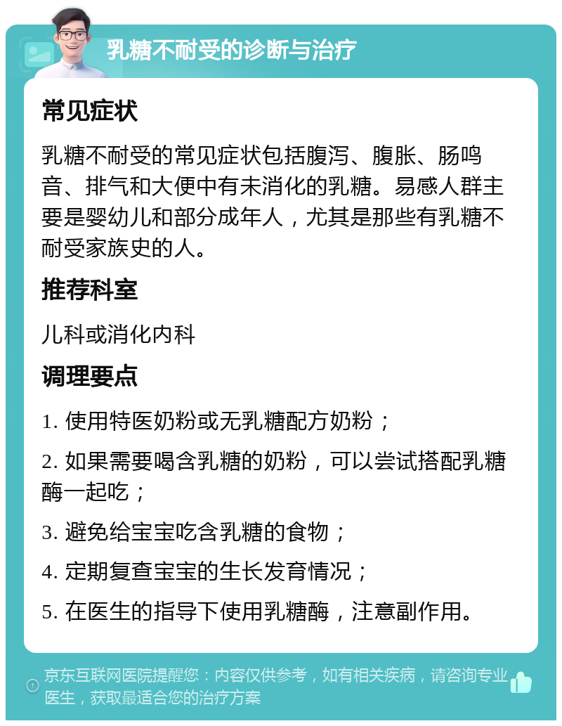 乳糖不耐受的诊断与治疗 常见症状 乳糖不耐受的常见症状包括腹泻、腹胀、肠鸣音、排气和大便中有未消化的乳糖。易感人群主要是婴幼儿和部分成年人，尤其是那些有乳糖不耐受家族史的人。 推荐科室 儿科或消化内科 调理要点 1. 使用特医奶粉或无乳糖配方奶粉； 2. 如果需要喝含乳糖的奶粉，可以尝试搭配乳糖酶一起吃； 3. 避免给宝宝吃含乳糖的食物； 4. 定期复查宝宝的生长发育情况； 5. 在医生的指导下使用乳糖酶，注意副作用。