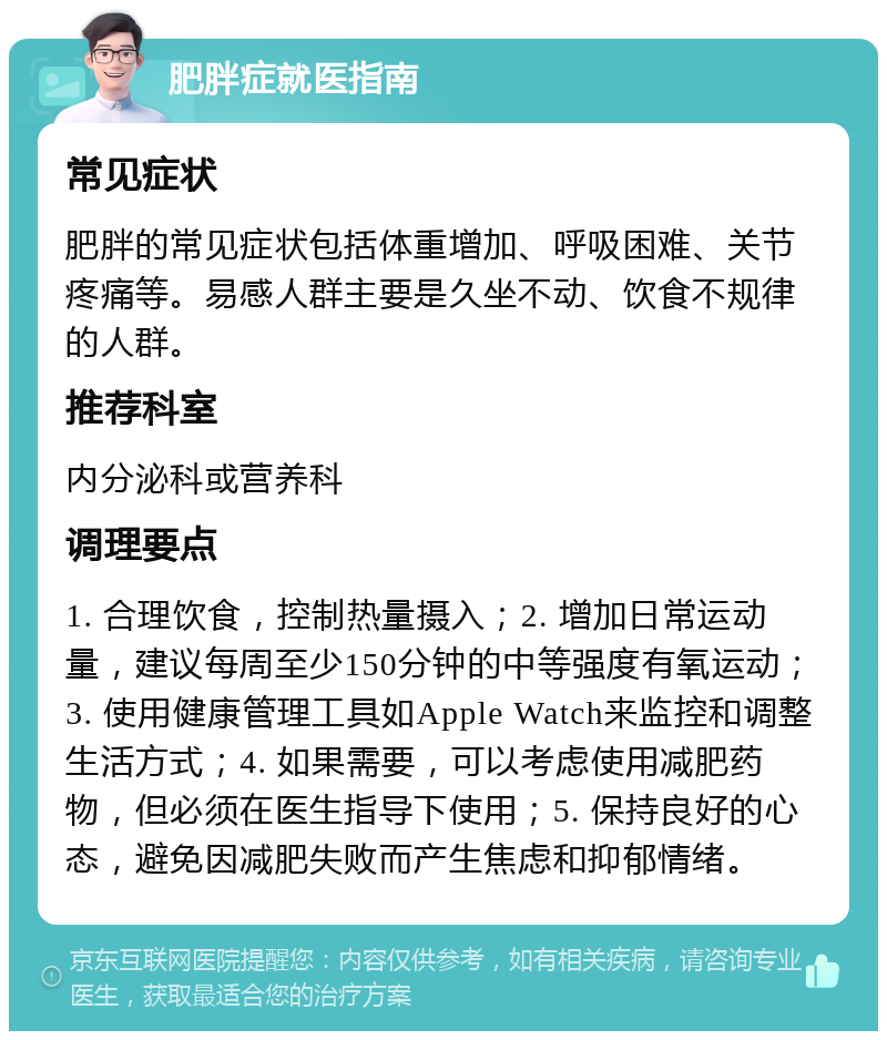 肥胖症就医指南 常见症状 肥胖的常见症状包括体重增加、呼吸困难、关节疼痛等。易感人群主要是久坐不动、饮食不规律的人群。 推荐科室 内分泌科或营养科 调理要点 1. 合理饮食，控制热量摄入；2. 增加日常运动量，建议每周至少150分钟的中等强度有氧运动；3. 使用健康管理工具如Apple Watch来监控和调整生活方式；4. 如果需要，可以考虑使用减肥药物，但必须在医生指导下使用；5. 保持良好的心态，避免因减肥失败而产生焦虑和抑郁情绪。