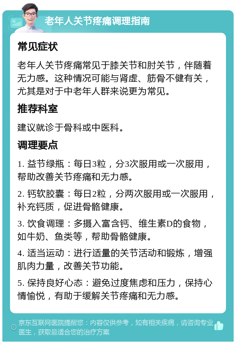 老年人关节疼痛调理指南 常见症状 老年人关节疼痛常见于膝关节和肘关节，伴随着无力感。这种情况可能与肾虚、筋骨不健有关，尤其是对于中老年人群来说更为常见。 推荐科室 建议就诊于骨科或中医科。 调理要点 1. 益节绿瓶：每日3粒，分3次服用或一次服用，帮助改善关节疼痛和无力感。 2. 钙软胶囊：每日2粒，分两次服用或一次服用，补充钙质，促进骨骼健康。 3. 饮食调理：多摄入富含钙、维生素D的食物，如牛奶、鱼类等，帮助骨骼健康。 4. 适当运动：进行适量的关节活动和锻炼，增强肌肉力量，改善关节功能。 5. 保持良好心态：避免过度焦虑和压力，保持心情愉悦，有助于缓解关节疼痛和无力感。