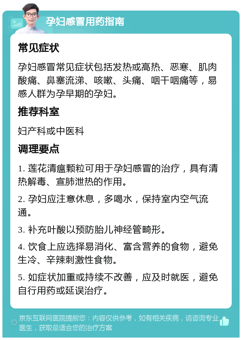 孕妇感冒用药指南 常见症状 孕妇感冒常见症状包括发热或高热、恶寒、肌肉酸痛、鼻塞流涕、咳嗽、头痛、咽干咽痛等，易感人群为孕早期的孕妇。 推荐科室 妇产科或中医科 调理要点 1. 莲花清瘟颗粒可用于孕妇感冒的治疗，具有清热解毒、宣肺泄热的作用。 2. 孕妇应注意休息，多喝水，保持室内空气流通。 3. 补充叶酸以预防胎儿神经管畸形。 4. 饮食上应选择易消化、富含营养的食物，避免生冷、辛辣刺激性食物。 5. 如症状加重或持续不改善，应及时就医，避免自行用药或延误治疗。