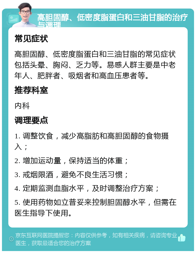 高胆固醇、低密度脂蛋白和三油甘脂的治疗与调理 常见症状 高胆固醇、低密度脂蛋白和三油甘脂的常见症状包括头晕、胸闷、乏力等。易感人群主要是中老年人、肥胖者、吸烟者和高血压患者等。 推荐科室 内科 调理要点 1. 调整饮食，减少高脂肪和高胆固醇的食物摄入； 2. 增加运动量，保持适当的体重； 3. 戒烟限酒，避免不良生活习惯； 4. 定期监测血脂水平，及时调整治疗方案； 5. 使用药物如立普妥来控制胆固醇水平，但需在医生指导下使用。