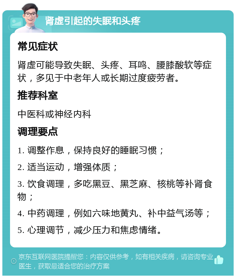 肾虚引起的失眠和头疼 常见症状 肾虚可能导致失眠、头疼、耳鸣、腰膝酸软等症状，多见于中老年人或长期过度疲劳者。 推荐科室 中医科或神经内科 调理要点 1. 调整作息，保持良好的睡眠习惯； 2. 适当运动，增强体质； 3. 饮食调理，多吃黑豆、黑芝麻、核桃等补肾食物； 4. 中药调理，例如六味地黄丸、补中益气汤等； 5. 心理调节，减少压力和焦虑情绪。