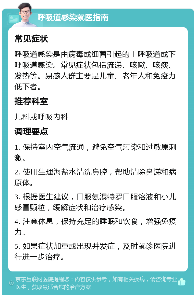 呼吸道感染就医指南 常见症状 呼吸道感染是由病毒或细菌引起的上呼吸道或下呼吸道感染。常见症状包括流涕、咳嗽、咳痰、发热等。易感人群主要是儿童、老年人和免疫力低下者。 推荐科室 儿科或呼吸内科 调理要点 1. 保持室内空气流通，避免空气污染和过敏原刺激。 2. 使用生理海盐水清洗鼻腔，帮助清除鼻涕和病原体。 3. 根据医生建议，口服氨溴特罗口服溶液和小儿感冒颗粒，缓解症状和治疗感染。 4. 注意休息，保持充足的睡眠和饮食，增强免疫力。 5. 如果症状加重或出现并发症，及时就诊医院进行进一步治疗。