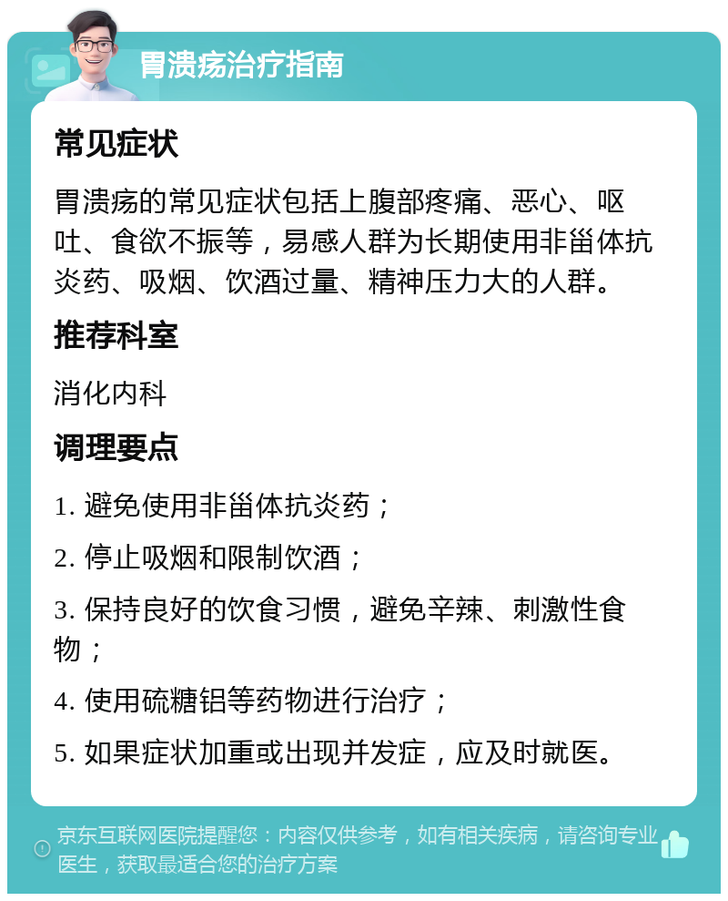 胃溃疡治疗指南 常见症状 胃溃疡的常见症状包括上腹部疼痛、恶心、呕吐、食欲不振等，易感人群为长期使用非甾体抗炎药、吸烟、饮酒过量、精神压力大的人群。 推荐科室 消化内科 调理要点 1. 避免使用非甾体抗炎药； 2. 停止吸烟和限制饮酒； 3. 保持良好的饮食习惯，避免辛辣、刺激性食物； 4. 使用硫糖铝等药物进行治疗； 5. 如果症状加重或出现并发症，应及时就医。