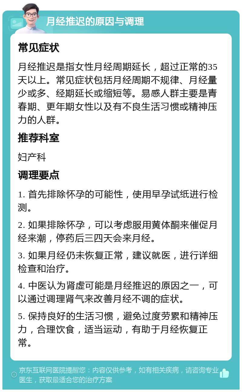 月经推迟的原因与调理 常见症状 月经推迟是指女性月经周期延长，超过正常的35天以上。常见症状包括月经周期不规律、月经量少或多、经期延长或缩短等。易感人群主要是青春期、更年期女性以及有不良生活习惯或精神压力的人群。 推荐科室 妇产科 调理要点 1. 首先排除怀孕的可能性，使用早孕试纸进行检测。 2. 如果排除怀孕，可以考虑服用黄体酮来催促月经来潮，停药后三四天会来月经。 3. 如果月经仍未恢复正常，建议就医，进行详细检查和治疗。 4. 中医认为肾虚可能是月经推迟的原因之一，可以通过调理肾气来改善月经不调的症状。 5. 保持良好的生活习惯，避免过度劳累和精神压力，合理饮食，适当运动，有助于月经恢复正常。