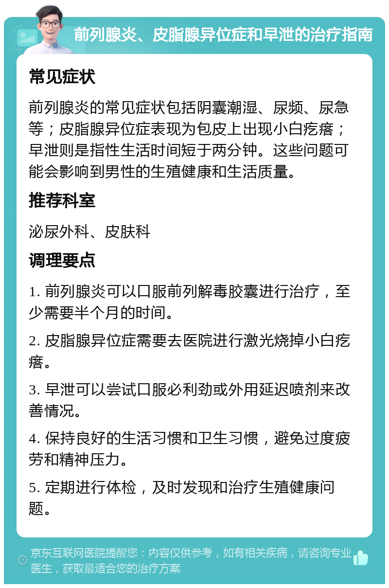 前列腺炎、皮脂腺异位症和早泄的治疗指南 常见症状 前列腺炎的常见症状包括阴囊潮湿、尿频、尿急等；皮脂腺异位症表现为包皮上出现小白疙瘩；早泄则是指性生活时间短于两分钟。这些问题可能会影响到男性的生殖健康和生活质量。 推荐科室 泌尿外科、皮肤科 调理要点 1. 前列腺炎可以口服前列解毒胶囊进行治疗，至少需要半个月的时间。 2. 皮脂腺异位症需要去医院进行激光烧掉小白疙瘩。 3. 早泄可以尝试口服必利劲或外用延迟喷剂来改善情况。 4. 保持良好的生活习惯和卫生习惯，避免过度疲劳和精神压力。 5. 定期进行体检，及时发现和治疗生殖健康问题。