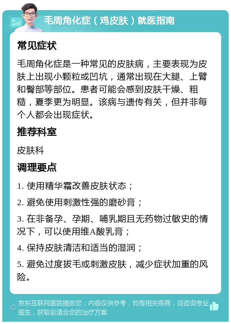 毛周角化症（鸡皮肤）就医指南 常见症状 毛周角化症是一种常见的皮肤病，主要表现为皮肤上出现小颗粒或凹坑，通常出现在大腿、上臂和臀部等部位。患者可能会感到皮肤干燥、粗糙，夏季更为明显。该病与遗传有关，但并非每个人都会出现症状。 推荐科室 皮肤科 调理要点 1. 使用精华霜改善皮肤状态； 2. 避免使用刺激性强的磨砂膏； 3. 在非备孕、孕期、哺乳期且无药物过敏史的情况下，可以使用维A酸乳膏； 4. 保持皮肤清洁和适当的湿润； 5. 避免过度拔毛或刺激皮肤，减少症状加重的风险。