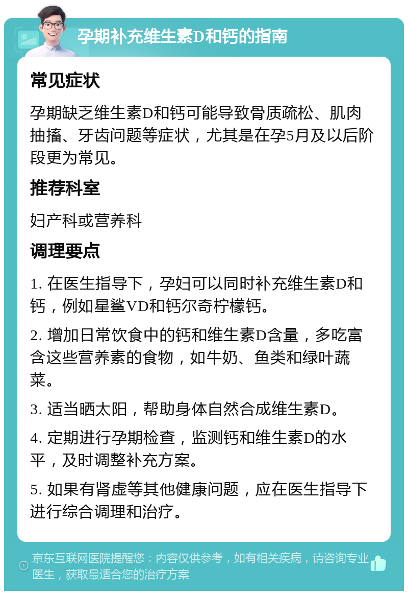 孕期补充维生素D和钙的指南 常见症状 孕期缺乏维生素D和钙可能导致骨质疏松、肌肉抽搐、牙齿问题等症状，尤其是在孕5月及以后阶段更为常见。 推荐科室 妇产科或营养科 调理要点 1. 在医生指导下，孕妇可以同时补充维生素D和钙，例如星鲨VD和钙尔奇柠檬钙。 2. 增加日常饮食中的钙和维生素D含量，多吃富含这些营养素的食物，如牛奶、鱼类和绿叶蔬菜。 3. 适当晒太阳，帮助身体自然合成维生素D。 4. 定期进行孕期检查，监测钙和维生素D的水平，及时调整补充方案。 5. 如果有肾虚等其他健康问题，应在医生指导下进行综合调理和治疗。