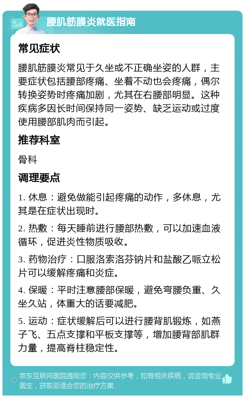 腰肌筋膜炎就医指南 常见症状 腰肌筋膜炎常见于久坐或不正确坐姿的人群，主要症状包括腰部疼痛、坐着不动也会疼痛，偶尔转换姿势时疼痛加剧，尤其在右腰部明显。这种疾病多因长时间保持同一姿势、缺乏运动或过度使用腰部肌肉而引起。 推荐科室 骨科 调理要点 1. 休息：避免做能引起疼痛的动作，多休息，尤其是在症状出现时。 2. 热敷：每天睡前进行腰部热敷，可以加速血液循环，促进炎性物质吸收。 3. 药物治疗：口服洛索洛芬钠片和盐酸乙哌立松片可以缓解疼痛和炎症。 4. 保暖：平时注意腰部保暖，避免弯腰负重、久坐久站，体重大的话要减肥。 5. 运动：症状缓解后可以进行腰背肌锻炼，如燕子飞、五点支撑和平板支撑等，增加腰背部肌群力量，提高脊柱稳定性。